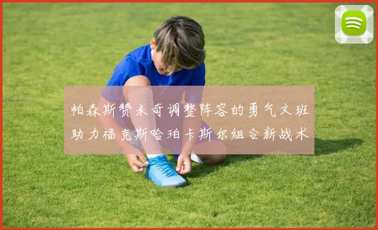 帕森斯赞米奇调整阵容的勇气文班助力福克斯哈珀卡斯尔组合新战术