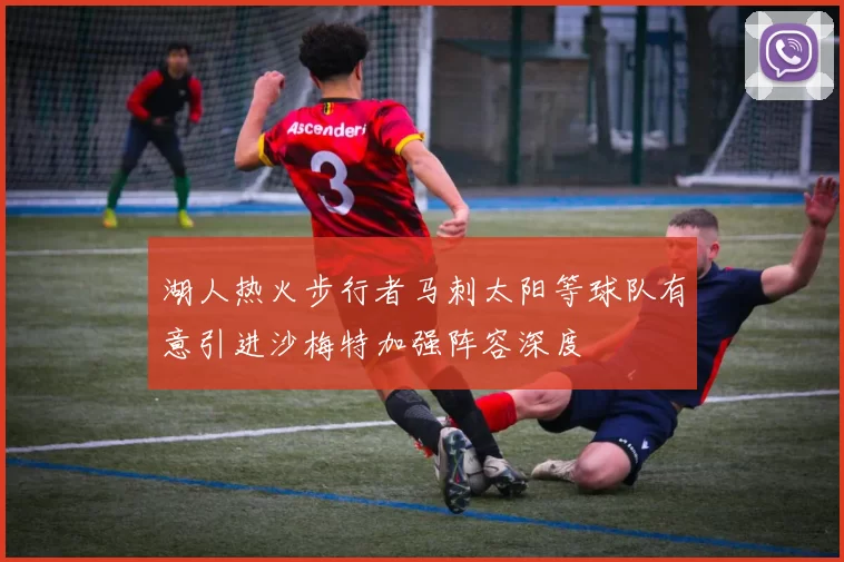 湖人热火步行者马刺太阳等球队有意引进沙梅特加强阵容深度