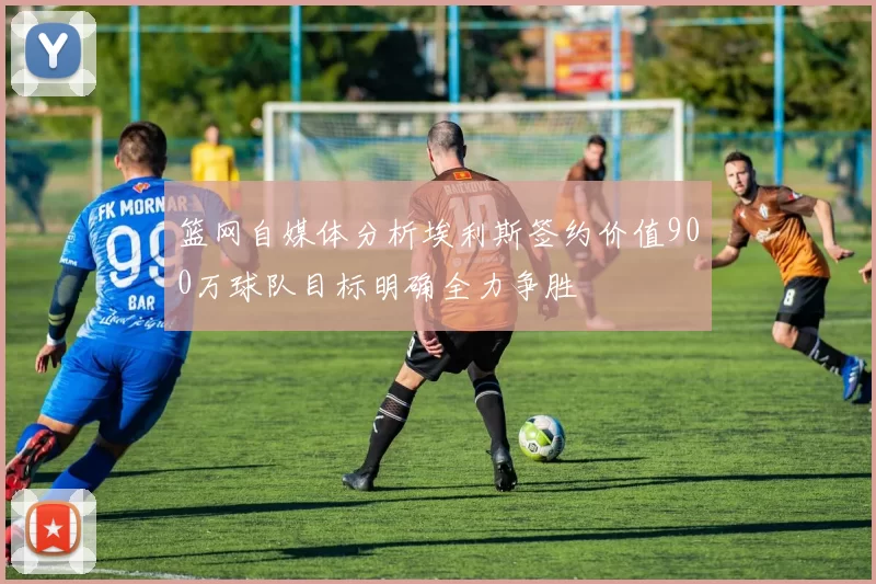篮网自媒体分析埃利斯签约价值900万球队目标明确全力争胜
