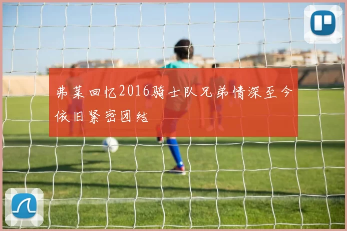 弗莱回忆2016骑士队兄弟情深至今依旧紧密团结