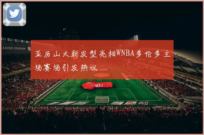 亚历山大新发型亮相WNBA多伦多主场赛场引发热议