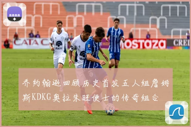 乔约翰逊回顾历史首发五人组詹姆斯KDKG奥拉朱旺便士的传奇组合