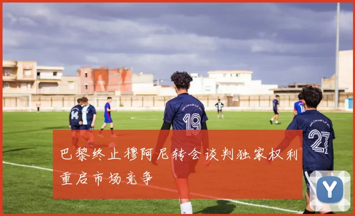 巴黎终止穆阿尼转会谈判独家权利重启市场竞争