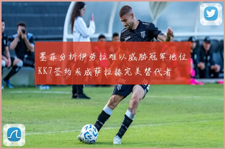 墨菲分析伊劳拉难以威胁冠军地位KK7签约或成萨拉赫完美替代者