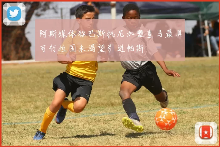 阿斯媒体称巴斯托尼加盟皇马最具可行性国米渴望引进帕斯